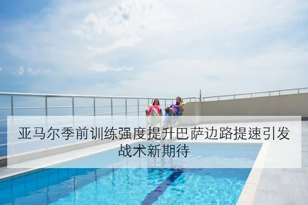 亚马尔季前训练强度提升巴萨边路提速引发战术新期待