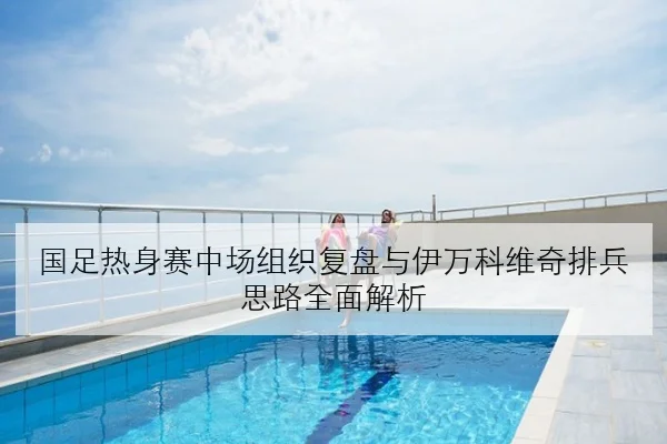 国足热身赛中场组织复盘与伊万科维奇排兵思路全面解析